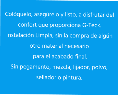 Colóquelo, asegúrelo y listo, a disfrutar del confort que proporciona G-Teck. Instalación Limpia, sin la compra de algún otro material necesario  para el acabado final. Sin pegamento, mezcla, lijador, polvo, sellador o pintura.